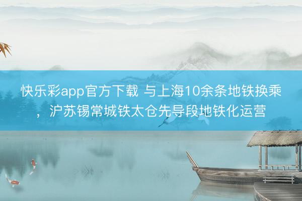 快乐彩app官方下载 与上海10余条地铁换乘，沪苏锡常城铁太仓先导段地铁化运营