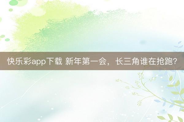 快乐彩app下载 新年第一会，长三角谁在抢跑？