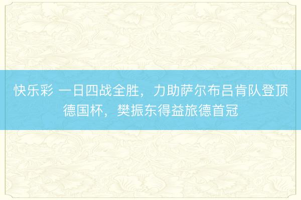 快乐彩 一日四战全胜，力助萨尔布吕肯队登顶德国杯，樊振东得益旅德首冠