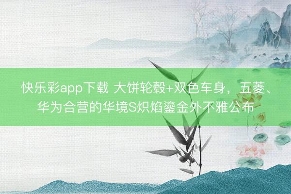 快乐彩app下载 大饼轮毂+双色车身，五菱、华为合营的华境S炽焰鎏金外不雅公布