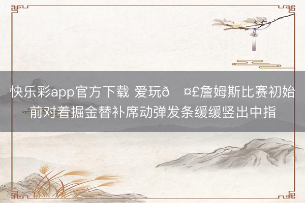 快乐彩app官方下载 爱玩🤣詹姆斯比赛初始前对着掘金替补席动弹发条缓缓竖出中指