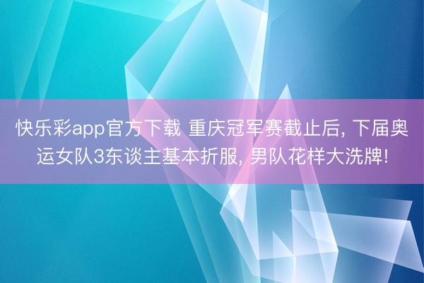 快乐彩app官方下载 重庆冠军赛截止后, 下届奥运女队3东谈主基本折服, 男队花样大洗牌!