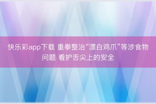 快乐彩app下载 重拳整治“漂白鸡爪”等涉食物问题 看护舌尖上的安全