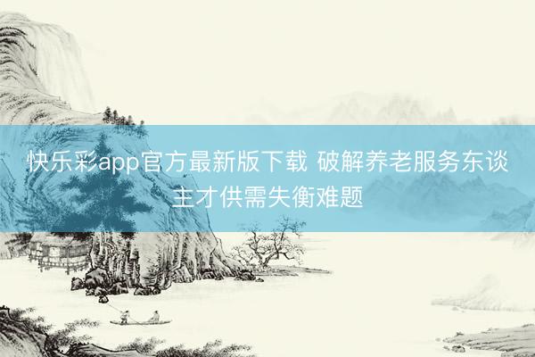 快乐彩app官方最新版下载 破解养老服务东谈主才供需失衡难题
