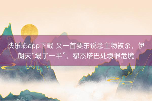 快乐彩app下载 又一首要东说念主物被杀，伊朗天“塌了一半”，穆杰塔巴处境很危境
