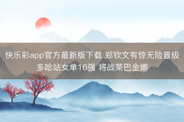 快乐彩app官方最新版下载 郑钦文有惊无险晋级多哈站女单16强 将战莱巴金娜