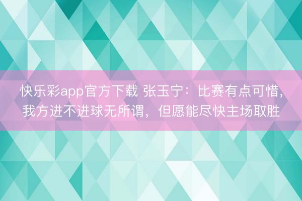 快乐彩app官方下载 张玉宁：比赛有点可惜，我方进不进球无所谓，但愿能尽快主场取胜