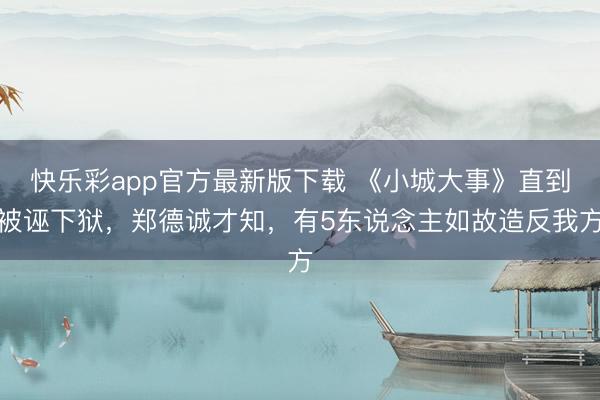 快乐彩app官方最新版下载 《小城大事》直到被诬下狱，郑德诚才知，有5东说念主如故造反我方