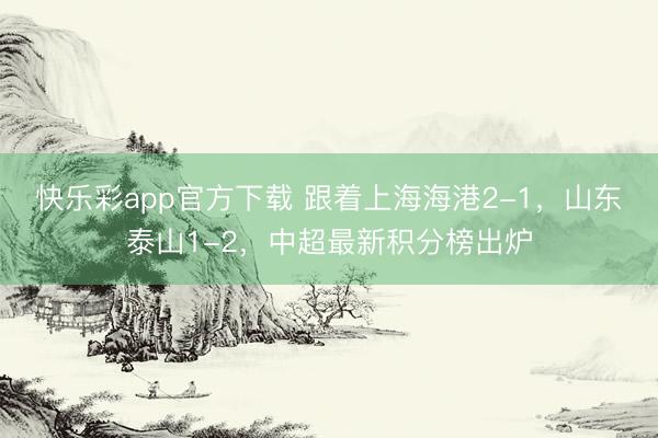 快乐彩app官方下载 跟着上海海港2-1，山东泰山1-2，中超最新积分榜出炉