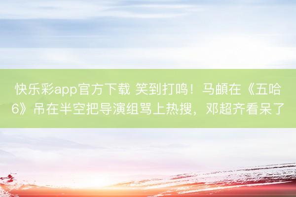快乐彩app官方下载 笑到打鸣！马頔在《五哈6》吊在半空把导演组骂上热搜，邓超齐看呆了