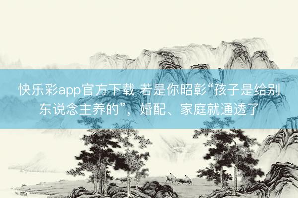 快乐彩app官方下载 若是你昭彰“孩子是给别东说念主养的”，婚配、家庭就通透了