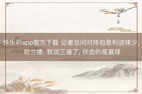 快乐彩app官方下载 记者总问对阵伯恩利进球少, 哈兰德: 我说三遍了, 伏击的是赢球