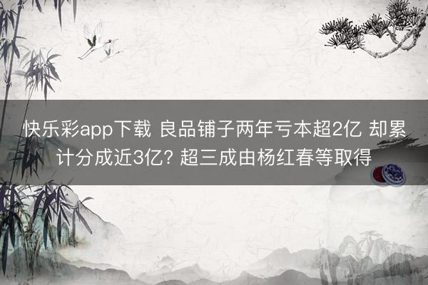快乐彩app下载 良品铺子两年亏本超2亿 却累计分成近3亿? 超三成由杨红春等取得
