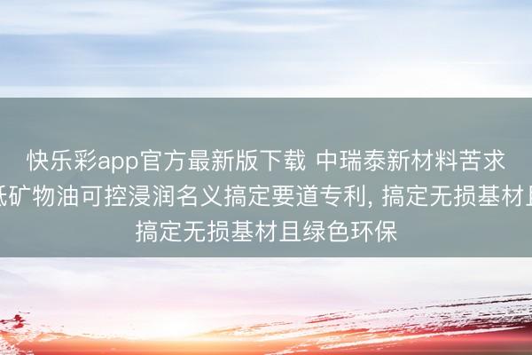 快乐彩app官方最新版下载 中瑞泰新材料苦求锂金属带低矿物油可控浸润名义搞定要道专利, 搞定无损基材且绿色环保