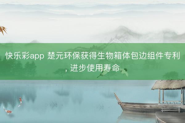 快乐彩app 楚元环保获得生物箱体包边组件专利, 进步使用寿命