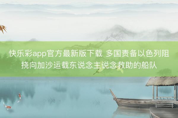 快乐彩app官方最新版下载 多国责备以色列阻挠向加沙运载东说念主说念救助的船队