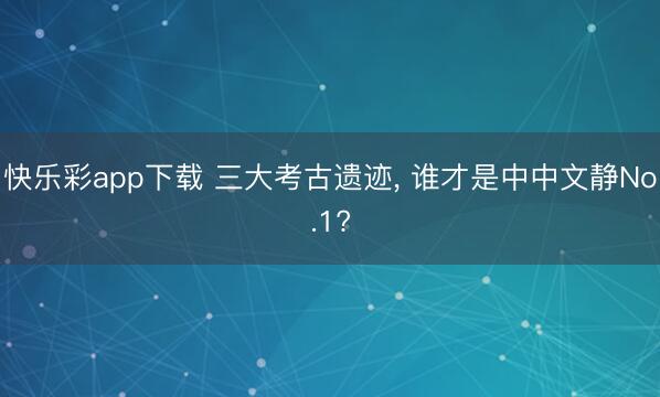 快乐彩app下载 三大考古遗迹, 谁才是中中文静No.1?