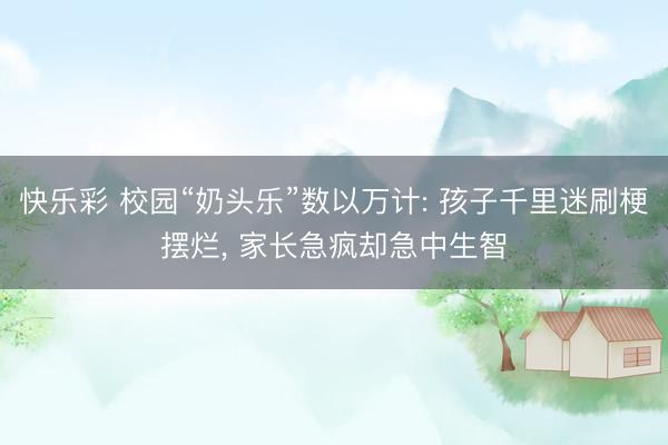 快乐彩 校园“奶头乐”数以万计: 孩子千里迷刷梗摆烂, 家长急疯却急中生智